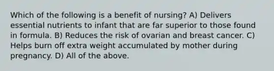 Which of the following is a benefit of nursing? A) Delivers essential nutrients to infant that are far superior to those found in formula. B) Reduces the risk of ovarian and breast cancer. C) Helps burn off extra weight accumulated by mother during pregnancy. D) All of the above.