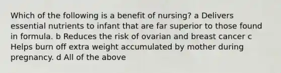 Which of the following is a benefit of nursing? a Delivers essential nutrients to infant that are far superior to those found in formula. b Reduces the risk of ovarian and breast cancer c Helps burn off extra weight accumulated by mother during pregnancy. d All of the above