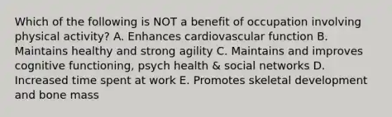 Which of the following is NOT a benefit of occupation involving physical activity? A. Enhances cardiovascular function B. Maintains healthy and strong agility C. Maintains and improves cognitive functioning, psych health & social networks D. Increased time spent at work E. Promotes skeletal development and bone mass