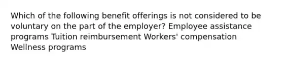 Which of the following benefit offerings is not considered to be voluntary on the part of the employer? Employee assistance programs Tuition reimbursement Workers' compensation Wellness programs