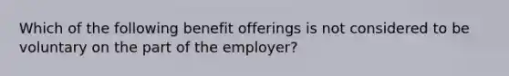 Which of the following benefit offerings is not considered to be voluntary on the part of the employer?