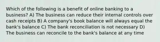 Which of the following is a benefit of online banking to a business? A) The business can reduce their internal controls over cash receipts B) A company's book balance will always equal the bank's balance C) The bank reconciliation is not necessary D) The business can reconcile to the bank's balance at any time