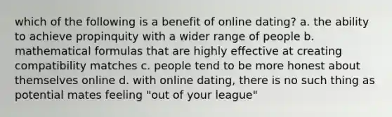 which of the following is a benefit of online dating? a. the ability to achieve propinquity with a wider range of people b. mathematical formulas that are highly effective at creating compatibility matches c. people tend to be more honest about themselves online d. with online dating, there is no such thing as potential mates feeling "out of your league"