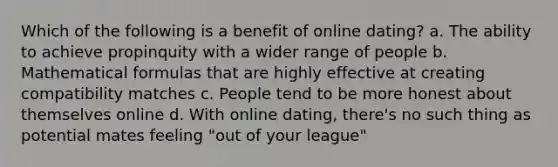 Which of the following is a benefit of online dating? a. The ability to achieve propinquity with a wider range of people b. Mathematical formulas that are highly effective at creating compatibility matches c. People tend to be more honest about themselves online d. With online dating, there's no such thing as potential mates feeling "out of your league"