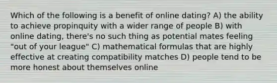 Which of the following is a benefit of online dating? A) the ability to achieve propinquity with a wider range of people B) with online dating, there's no such thing as potential mates feeling "out of your league" C) mathematical formulas that are highly effective at creating compatibility matches D) people tend to be more honest about themselves online