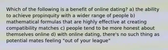 Which of the following is a benefit of online dating? a) the ability to achieve propinquity with a wider range of people b) mathematical formulas that are highly effective at creating compatibility matches c) people tend to be more honest about themselves online d) with online dating, there's no such thing as potential mates feeling "out of your league"