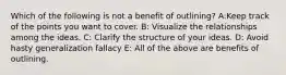 Which of the following is not a benefit of outlining? A:Keep track of the points you want to cover. B: Visualize the relationships among the ideas. C: Clarify the structure of your ideas. D: Avoid hasty generalization fallacy E: All of the above are benefits of outlining.