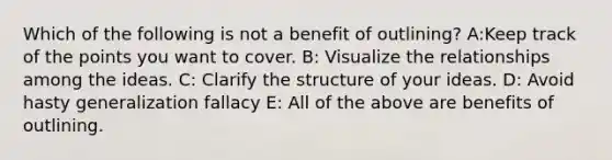 Which of the following is not a benefit of outlining? A:Keep track of the points you want to cover. B: Visualize the relationships among the ideas. C: Clarify the structure of your ideas. D: Avoid hasty generalization fallacy E: All of the above are benefits of outlining.