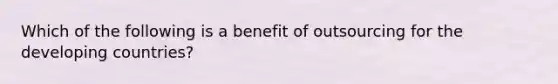 Which of the following is a benefit of outsourcing for the developing countries?