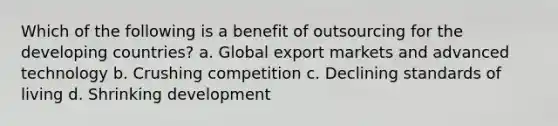 Which of the following is a benefit of outsourcing for the developing countries? a. Global export markets and advanced technology b. Crushing competition c. Declining standards of living d. Shrinking development