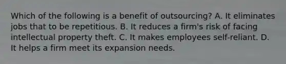 Which of the following is a benefit of outsourcing? A. It eliminates jobs that to be repetitious. B. It reduces a firm's risk of facing intellectual property theft. C. It makes employees self-reliant. D. It helps a firm meet its expansion needs.