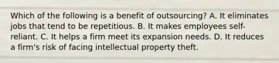 Which of the following is a benefit of outsourcing? A. It eliminates jobs that tend to be repetitious. B. It makes employees self-reliant. C. It helps a firm meet its expansion needs. D. It reduces a firm's risk of facing intellectual property theft.