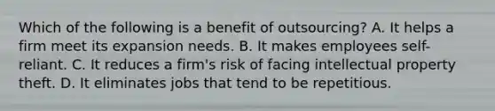 Which of the following is a benefit of outsourcing? A. It helps a firm meet its expansion needs. B. It makes employees self-reliant. C. It reduces a firm's risk of facing intellectual property theft. D. It eliminates jobs that tend to be repetitious.