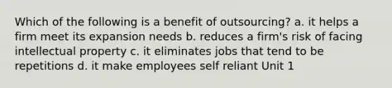 Which of the following is a benefit of outsourcing? a. it helps a firm meet its expansion needs b. reduces a firm's risk of facing intellectual property c. it eliminates jobs that tend to be repetitions d. it make employees self reliant Unit 1