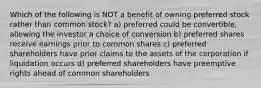 Which of the following is NOT a benefit of owning preferred stock rather than common stock? a) preferred could be convertible, allowing the investor a choice of conversion b) preferred shares receive earnings prior to common shares c) preferred shareholders have prior claims to the assets of the corporation if liquidation occurs d) preferred shareholders have preemptive rights ahead of common shareholders