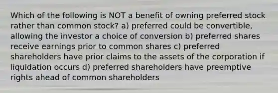 Which of the following is NOT a benefit of owning preferred stock rather than common stock? a) preferred could be convertible, allowing the investor a choice of conversion b) preferred shares receive earnings prior to common shares c) preferred shareholders have prior claims to the assets of the corporation if liquidation occurs d) preferred shareholders have preemptive rights ahead of common shareholders