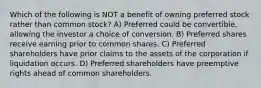 Which of the following is NOT a benefit of owning preferred stock rather than common stock? A) Preferred could be convertible, allowing the investor a choice of conversion. B) Preferred shares receive earning prior to common shares. C) Preferred shareholders have prior claims to the assets of the corporation if liquidation occurs. D) Preferred shareholders have preemptive rights ahead of common shareholders.