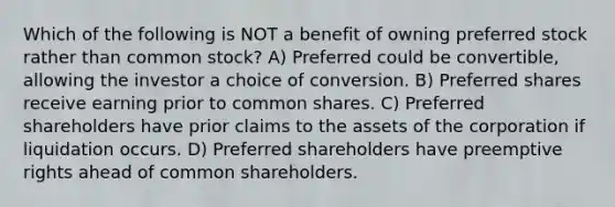 Which of the following is NOT a benefit of owning preferred stock rather than common stock? A) Preferred could be convertible, allowing the investor a choice of conversion. B) Preferred shares receive earning prior to common shares. C) Preferred shareholders have prior claims to the assets of the corporation if liquidation occurs. D) Preferred shareholders have preemptive rights ahead of common shareholders.