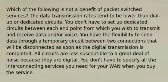 Which of the following is not a benefit of packet switched services? The data transmission rates tend to be lower than dial-up or dedicated circuits. You don't have to set up dedicated circuits between each end point from which you wish to transmit and receive data and/or voice. You have the flexibility to send data through a temporary circuit between two connections that will be disconnected as soon as the digital transmission is completed. All circuits are less susceptible to a great deal of noise because they are digital. You don't have to specify all the interconnecting services you need for your WAN when you buy the service.