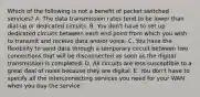 Which of the following is not a benefit of packet switched services? A. The data transmission rates tend to be lower than dial-up or dedicated circuits. B. You don't have to set up dedicated circuits between each end point from which you wish to transmit and receive data and/or voice. C. You have the flexibility to send data through a temporary circuit between two connections that will be disconnected as soon as the digital transmission is completed. D. All circuits are less susceptible to a great deal of noise because they are digital. E. You don't have to specify all the interconnecting services you need for your WAN when you buy the service.