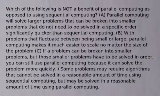 Which of the following is NOT a benefit of parallel computing as opposed to using sequential computing? (A) Parallel computing will solve larger problems that can be broken into smaller problems that do not need to be solved in a specific order significantly quicker than sequential computing. (B) With problems that fluctuate between being small or large, parallel computing makes it much easier to scale no matter the size of the problem (C) If a problem can be broken into smaller problems, but those smaller problems have to be solved in order, you can still use parallel computing because it can solve the problem more quickly. ) Some problems may require algorithms that cannot be solved in a reasonable amount of time using sequential computing, but may be solved in a reasonable amount of time using parallel computing.