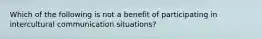 Which of the following is not a benefit of participating in intercultural communication situations?