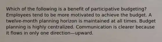 Which of the following is a benefit of participative budgeting? Employees tend to be more motivated to achieve the budget. A twelve-month planning horizon is maintained at all times. Budget planning is highly centralized. Communication is clearer because it flows in only one direction—upward.