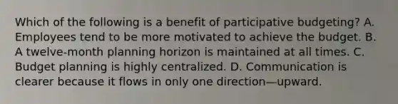 Which of the following is a benefit of participative budgeting? A. Employees tend to be more motivated to achieve the budget. B. A twelve-month planning horizon is maintained at all times. C. Budget planning is highly centralized. D. Communication is clearer because it flows in only one direction—upward.