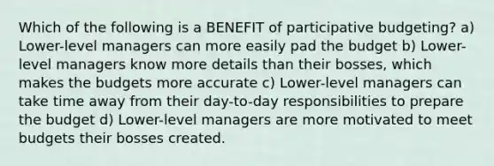 Which of the following is a BENEFIT of participative budgeting? a) Lower-level managers can more easily pad the budget b) Lower-level managers know more details than their bosses, which makes the budgets more accurate c) Lower-level managers can take time away from their day-to-day responsibilities to prepare the budget d) Lower-level managers are more motivated to meet budgets their bosses created.