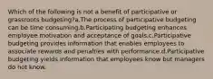 Which of the following is not a benefit of participative or grassroots budgeting?a.The process of participative budgeting can be time consuming.b.Participating budgeting enhances employee motivation and acceptance of goals.c.Participative budgeting provides information that enables employees to associate rewards and penalties with performance.d.Participative budgeting yields information that employees know but managers do not know.