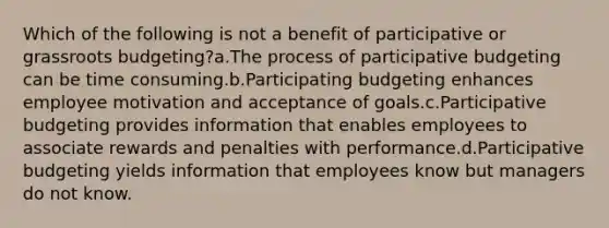 Which of the following is not a benefit of participative or grassroots budgeting?a.The process of participative budgeting can be time consuming.b.Participating budgeting enhances employee motivation and acceptance of goals.c.Participative budgeting provides information that enables employees to associate rewards and penalties with performance.d.Participative budgeting yields information that employees know but managers do not know.