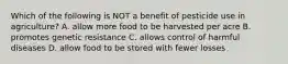 Which of the following is NOT a benefit of pesticide use in agriculture? A. allow more food to be harvested per acre B. promotes genetic resistance C. allows control of harmful diseases D. allow food to be stored with fewer losses