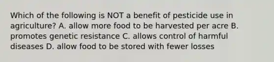 Which of the following is NOT a benefit of pesticide use in agriculture? A. allow more food to be harvested per acre B. promotes genetic resistance C. allows control of harmful diseases D. allow food to be stored with fewer losses