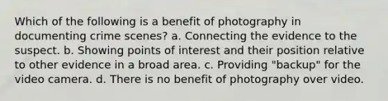 Which of the following is a benefit of photography in documenting crime scenes? a. Connecting the evidence to the suspect. b. Showing points of interest and their position relative to other evidence in a broad area. c. Providing "backup" for the video camera. d. There is no benefit of photography over video.