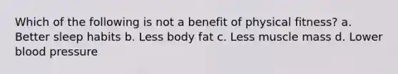 Which of the following is not a benefit of physical fitness? a. Better sleep habits b. Less body fat c. Less muscle mass d. Lower blood pressure