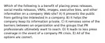 Which of the following is a benefit of placing press releases, social media releases, VNRs, images, executive bios, and other information on a company Web site? A) It prevents the public from getting too interested in a company. B) It helps the company keep its information private. C) It removes some of the barriers between an organization and the groups that PR professionals ultimately want to reach. D) It leads to less press coverage in the event of a company PR crisis. E) All of the options are correct.