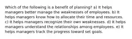 Which of the following is a benefit of planning? a) It helps managers better manage the weaknesses of employees. b) It helps managers know how to allocate their time and resources. c) It helps managers recognize their own weaknesses. d) It helps managers understand the relationships among employees. e) It helps managers track the progress toward set goals.