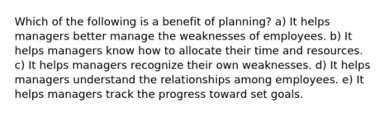 Which of the following is a benefit of planning? a) It helps managers better manage the weaknesses of employees. b) It helps managers know how to allocate their time and resources. c) It helps managers recognize their own weaknesses. d) It helps managers understand the relationships among employees. e) It helps managers track the progress toward set goals.