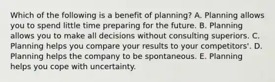 Which of the following is a benefit of planning? A. Planning allows you to spend little time preparing for the future. B. Planning allows you to make all decisions without consulting superiors. C. Planning helps you compare your results to your competitors'. D. Planning helps the company to be spontaneous. E. Planning helps you cope with uncertainty.