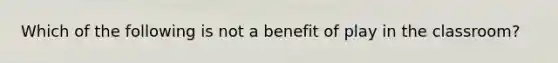 Which of the following is not a benefit of play in the classroom?