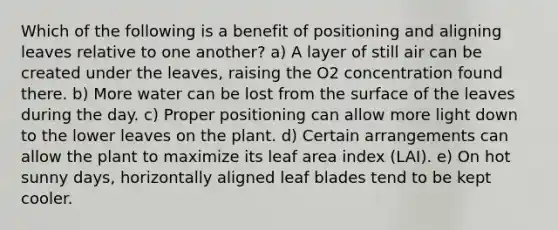 Which of the following is a benefit of positioning and aligning leaves relative to one another? a) A layer of still air can be created under the leaves, raising the O2 concentration found there. b) More water can be lost from the surface of the leaves during the day. c) Proper positioning can allow more light down to the lower leaves on the plant. d) Certain arrangements can allow the plant to maximize its leaf area index (LAI). e) On hot sunny days, horizontally aligned leaf blades tend to be kept cooler.