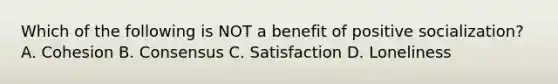 Which of the following is NOT a benefit of positive socialization? A. Cohesion B. Consensus C. Satisfaction D. Loneliness