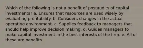 Which of the following is not a benefit of postaudits of capital investments? a. Ensures that resources are used wisely by evaluating profitability. b. Considers changes in the actual operating environment. c. Supplies feedback to managers that should help improve decision making. d. Guides managers to make capital investment in the best interests of the firm. e. All of these are benefits.