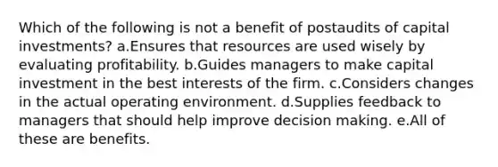 Which of the following is not a benefit of postaudits of capital investments? a.Ensures that resources are used wisely by evaluating profitability. b.Guides managers to make capital investment in the best interests of the firm. c.Considers changes in the actual operating environment. d.Supplies feedback to managers that should help improve decision making. e.All of these are benefits.