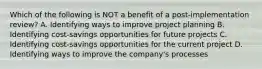 Which of the following is NOT a benefit of a post-implementation review? A. Identifying ways to improve project planning B. Identifying cost-savings opportunities for future projects C. Identifying cost-savings opportunities for the current project D. Identifying ways to improve the company's processes