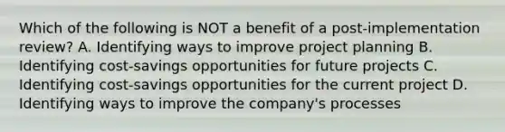 Which of the following is NOT a benefit of a post-implementation review? A. Identifying ways to improve project planning B. Identifying cost-savings opportunities for future projects C. Identifying cost-savings opportunities for the current project D. Identifying ways to improve the company's processes