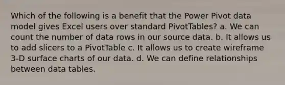 Which of the following is a benefit that the Power Pivot data model gives Excel users over standard PivotTables? a. We can count the number of data rows in our source data. b. It allows us to add slicers to a PivotTable c. It allows us to create wireframe 3-D surface charts of our data. d. We can define relationships between data tables.