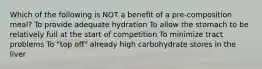 Which of the following is NOT a benefit of a pre-composition meal? To provide adequate hydration To allow the stomach to be relatively full at the start of competition To minimize tract problems To "top off" already high carbohydrate stores in the liver