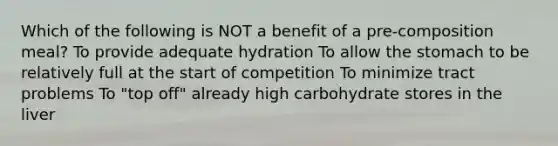 Which of the following is NOT a benefit of a pre-composition meal? To provide adequate hydration To allow the stomach to be relatively full at the start of competition To minimize tract problems To "top off" already high carbohydrate stores in the liver