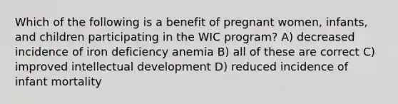 Which of the following is a benefit of pregnant women, infants, and children participating in the WIC program? A) decreased incidence of iron deficiency anemia B) all of these are correct C) improved intellectual development D) reduced incidence of infant mortality